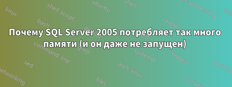 Почему SQL Server 2005 потребляет так много памяти (и он даже не запущен)