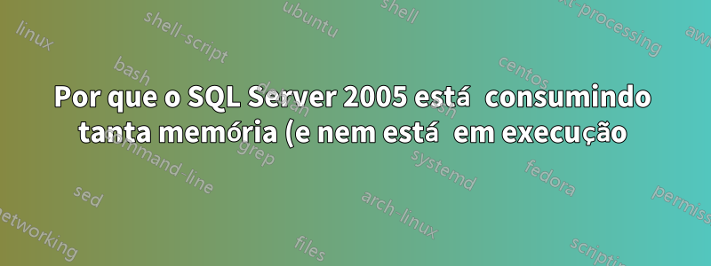 Por que o SQL Server 2005 está consumindo tanta memória (e nem está em execução)?