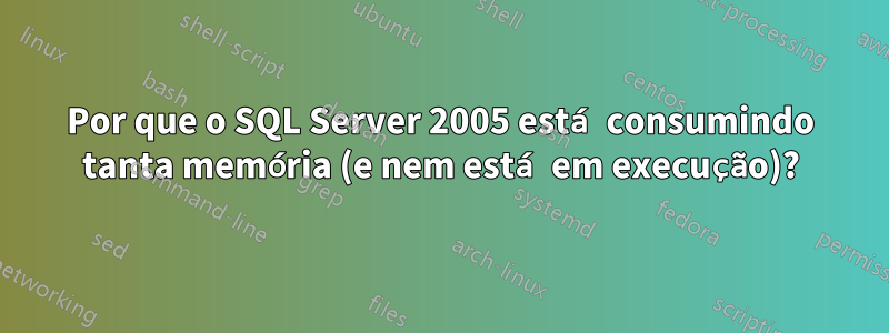 Por que o SQL Server 2005 está consumindo tanta memória (e nem está em execução)?