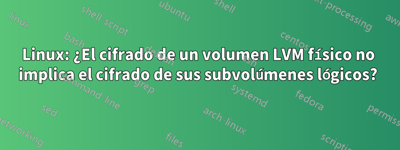 Linux: ¿El cifrado de un volumen LVM físico no implica el cifrado de sus subvolúmenes lógicos?