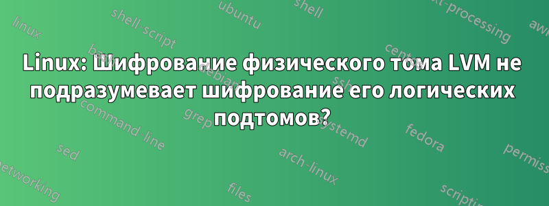 Linux: Шифрование физического тома LVM не подразумевает шифрование его логических подтомов?