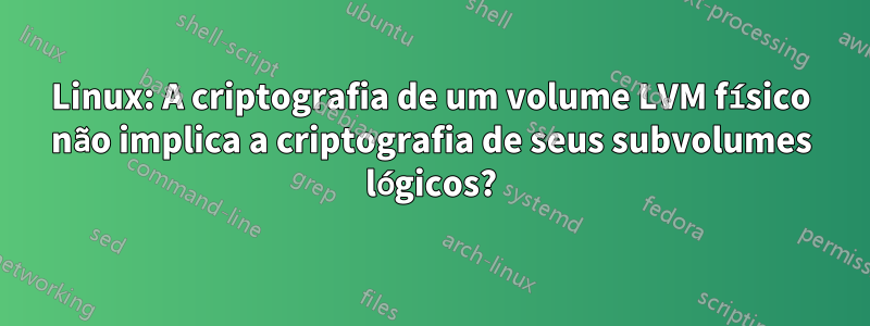 Linux: A criptografia de um volume LVM físico não implica a criptografia de seus subvolumes lógicos?