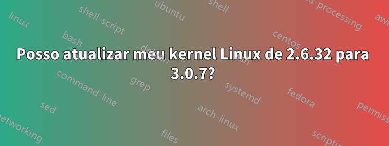 Posso atualizar meu kernel Linux de 2.6.32 para 3.0.7?