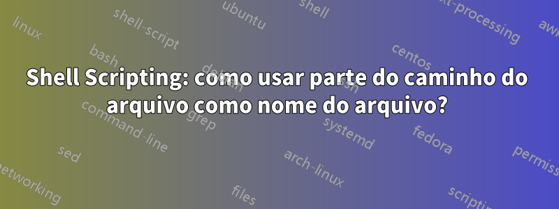 Shell Scripting: como usar parte do caminho do arquivo como nome do arquivo?