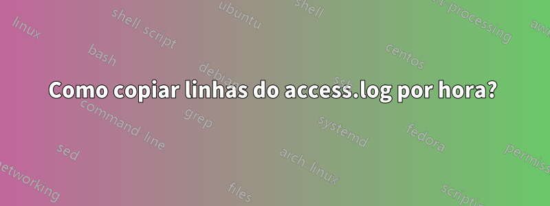 Como copiar linhas do access.log por hora?