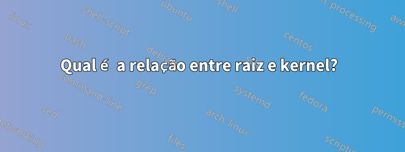 Qual é a relação entre raiz e kernel? 