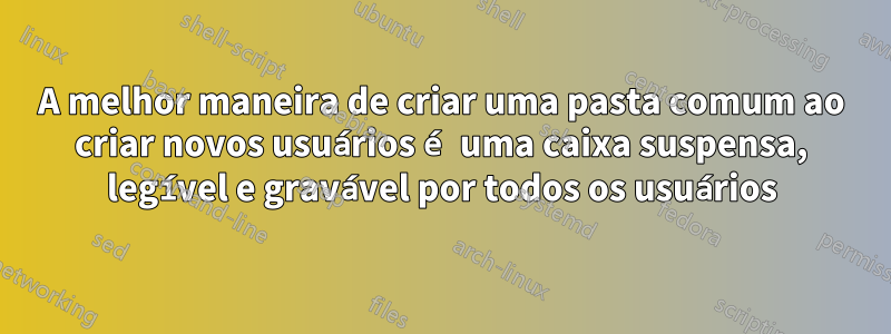 A melhor maneira de criar uma pasta comum ao criar novos usuários é uma caixa suspensa, legível e gravável por todos os usuários