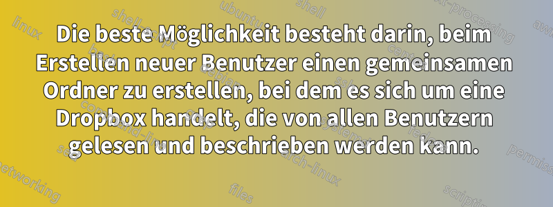 Die beste Möglichkeit besteht darin, beim Erstellen neuer Benutzer einen gemeinsamen Ordner zu erstellen, bei dem es sich um eine Dropbox handelt, die von allen Benutzern gelesen und beschrieben werden kann.
