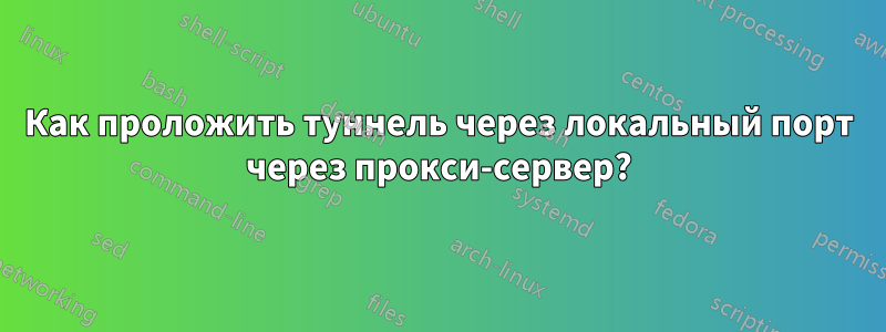 Как проложить туннель через локальный порт через прокси-сервер?