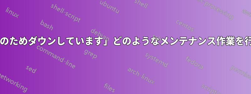 「サイトはメンテナンスのためダウンしています」どのようなメンテナンス作業を行っているのでしょうか?
