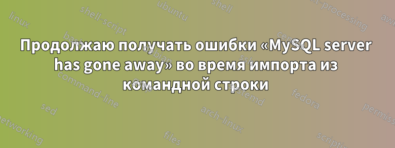 Продолжаю получать ошибки «MySQL server has gone away» во время импорта из командной строки