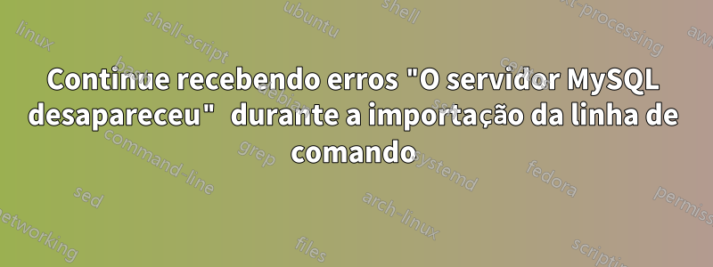 Continue recebendo erros "O servidor MySQL desapareceu" durante a importação da linha de comando