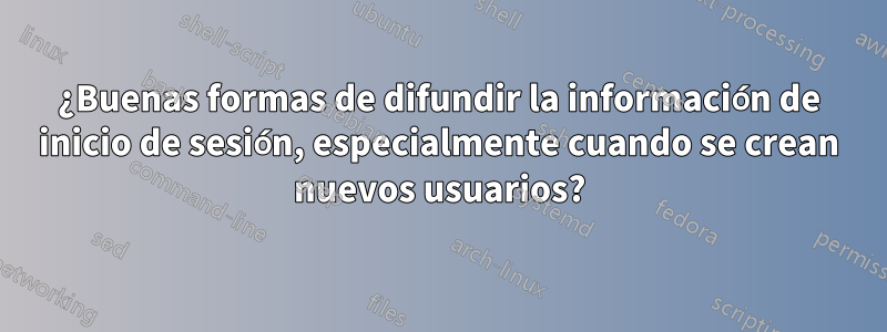 ¿Buenas formas de difundir la información de inicio de sesión, especialmente cuando se crean nuevos usuarios?