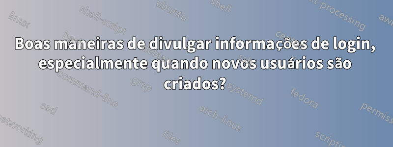 Boas maneiras de divulgar informações de login, especialmente quando novos usuários são criados?