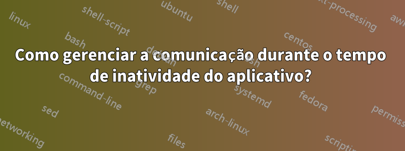 Como gerenciar a comunicação durante o tempo de inatividade do aplicativo?