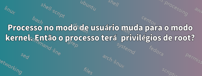 Processo no modo de usuário muda para o modo kernel. Então o processo terá privilégios de root?