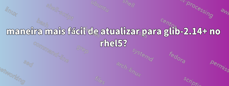 maneira mais fácil de atualizar para glib-2.14+ no rhel5?