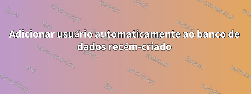 Adicionar usuário automaticamente ao banco de dados recém-criado