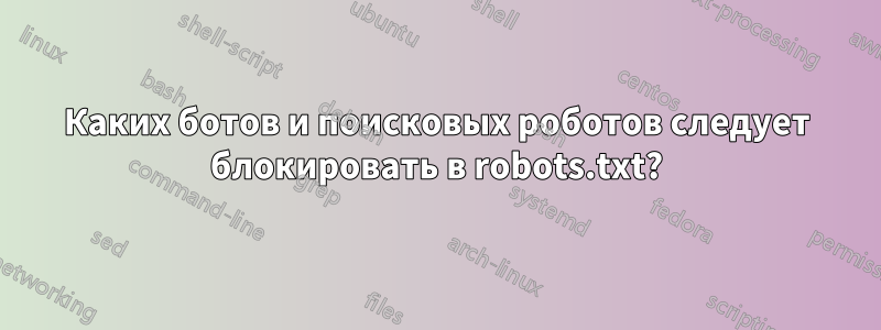 Каких ботов и поисковых роботов следует блокировать в robots.txt?