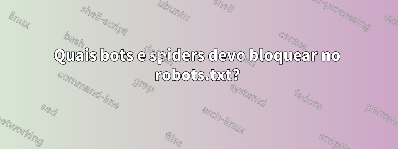 Quais bots e spiders devo bloquear no robots.txt?
