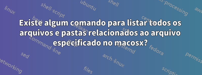 Existe algum comando para listar todos os arquivos e pastas relacionados ao arquivo especificado no macosx?