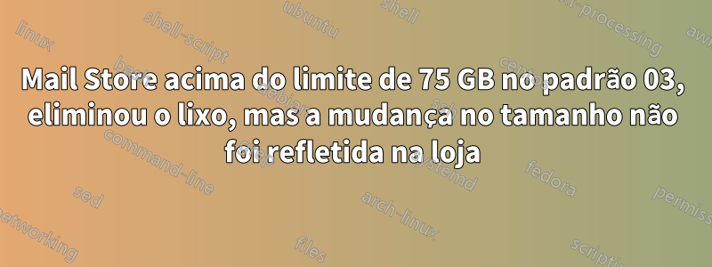 Mail Store acima do limite de 75 GB no padrão 03, eliminou o lixo, mas a mudança no tamanho não foi refletida na loja