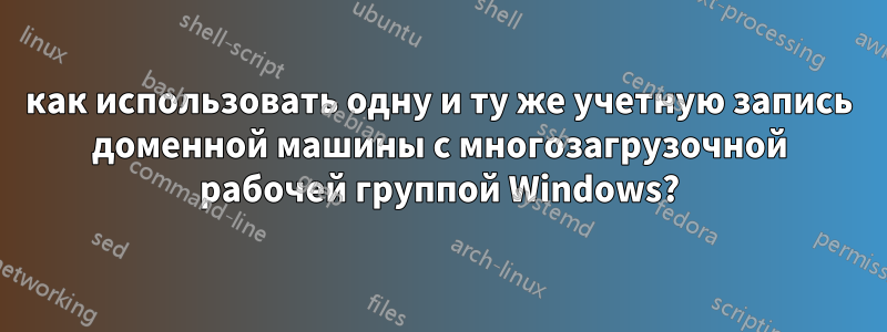 как использовать одну и ту же учетную запись доменной машины с многозагрузочной рабочей группой Windows?
