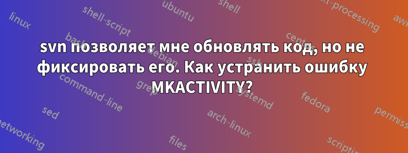 svn позволяет мне обновлять код, но не фиксировать его. Как устранить ошибку MKACTIVITY?