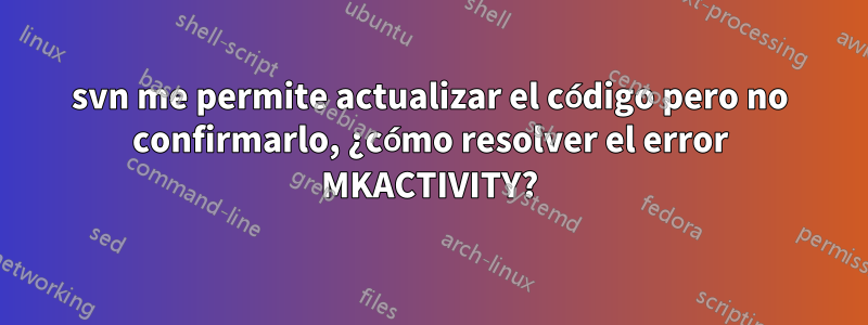 svn me permite actualizar el código pero no confirmarlo, ¿cómo resolver el error MKACTIVITY?
