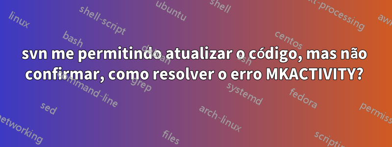 svn me permitindo atualizar o código, mas não confirmar, como resolver o erro MKACTIVITY?