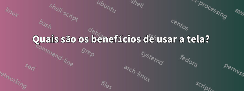 Quais são os benefícios de usar a tela?