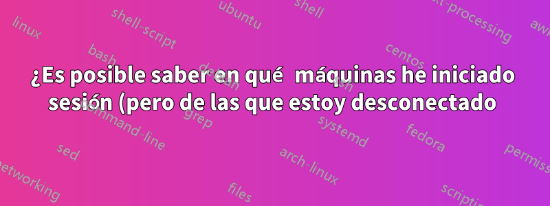 ¿Es posible saber en qué máquinas he iniciado sesión (pero de las que estoy desconectado)?