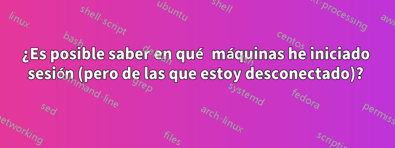 ¿Es posible saber en qué máquinas he iniciado sesión (pero de las que estoy desconectado)?
