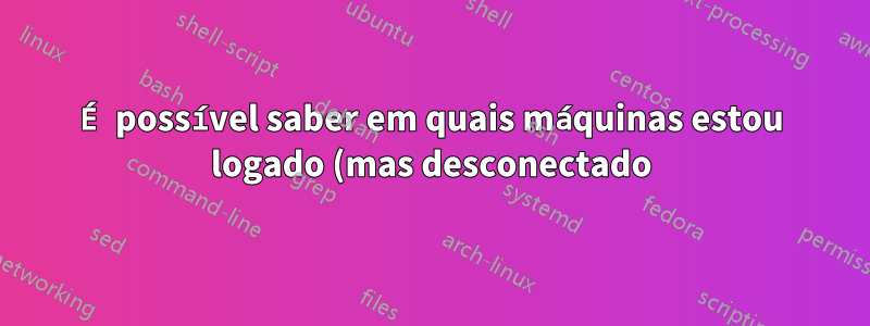 É possível saber em quais máquinas estou logado (mas desconectado)?