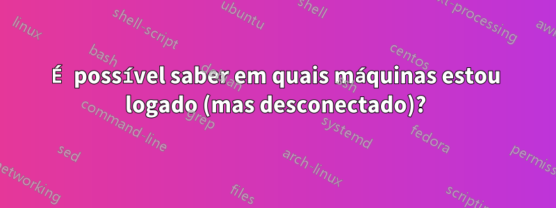 É possível saber em quais máquinas estou logado (mas desconectado)?