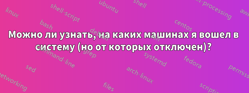 Можно ли узнать, на каких машинах я вошел в систему (но от которых отключен)?