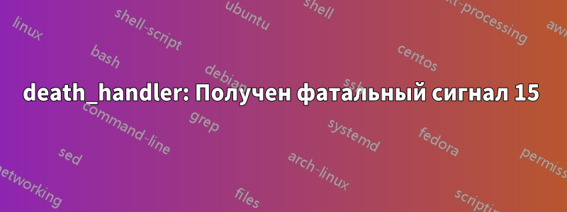 death_handler: Получен фатальный сигнал 15