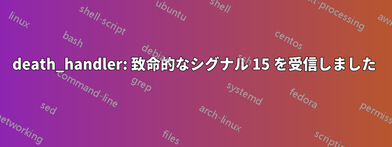 death_handler: 致命的なシグナル 15 を受信しました