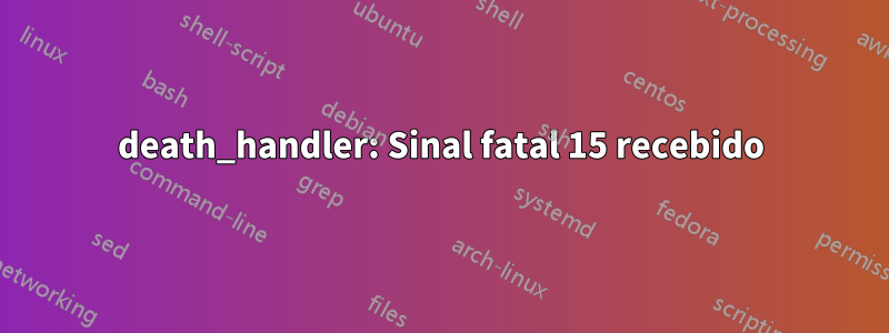 death_handler: Sinal fatal 15 recebido