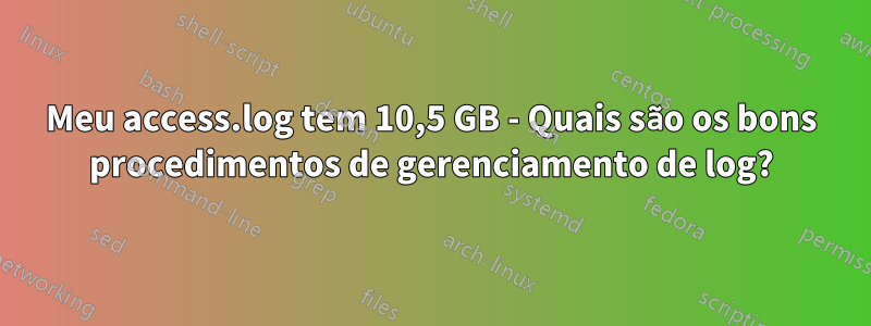 Meu access.log tem 10,5 GB - Quais são os bons procedimentos de gerenciamento de log?