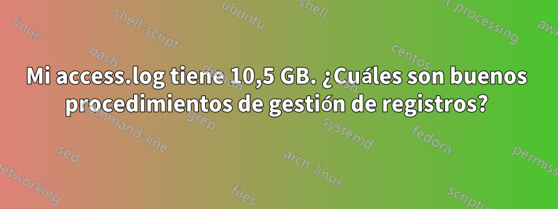 Mi access.log tiene 10,5 GB. ¿Cuáles son buenos procedimientos de gestión de registros?
