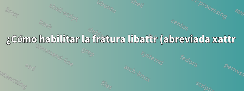 ¿Cómo habilitar la fratura libattr (abreviada xattr) en Linux?