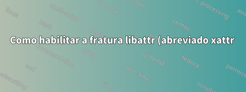 Como habilitar a fratura libattr (abreviado xattr) no Linux?