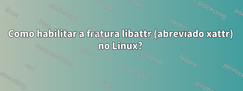 Como habilitar a fratura libattr (abreviado xattr) no Linux?