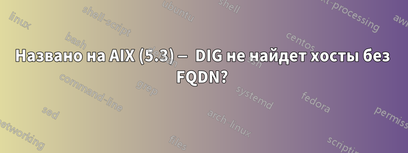 Названо на AIX (5.3) — DIG не найдет хосты без FQDN?