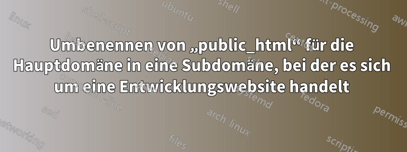 Umbenennen von „public_html“ für die Hauptdomäne in eine Subdomäne, bei der es sich um eine Entwicklungswebsite handelt