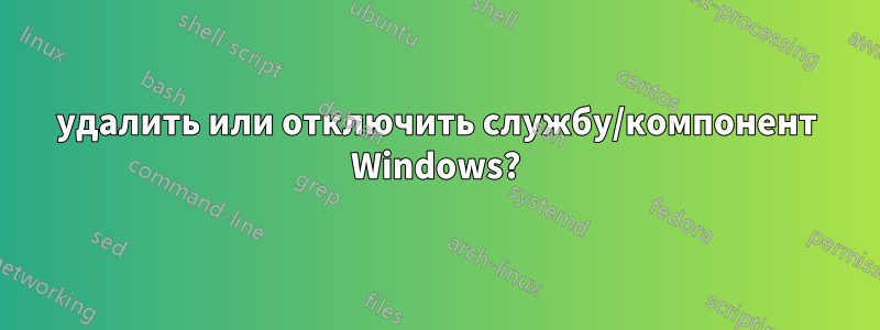 удалить или отключить службу/компонент Windows?