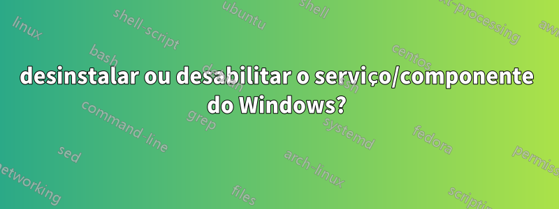 desinstalar ou desabilitar o serviço/componente do Windows?