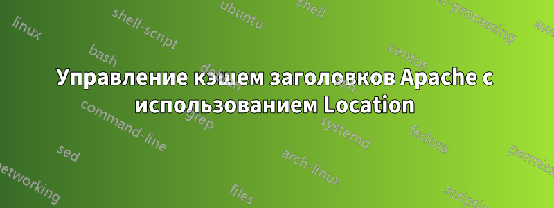 Управление кэшем заголовков Apache с использованием Location