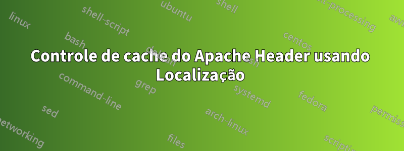 Controle de cache do Apache Header usando Localização